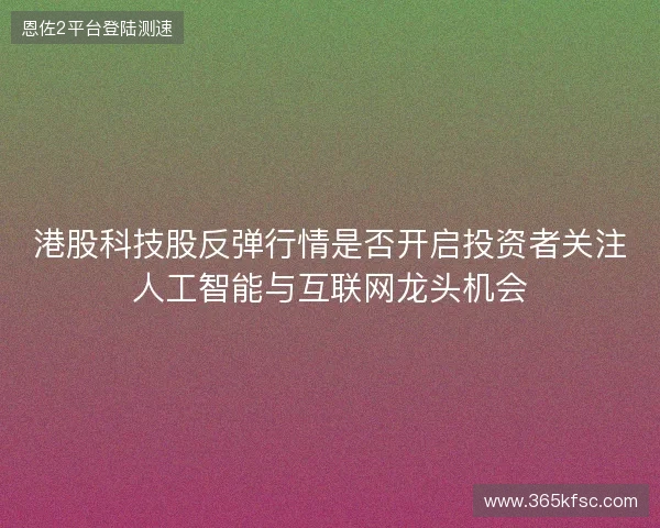 港股科技股反弹行情是否开启投资者关注人工智能与互联网龙头机会 港股科技股反弹行情是否开启投资者关注人工智能与互联网龙头机会