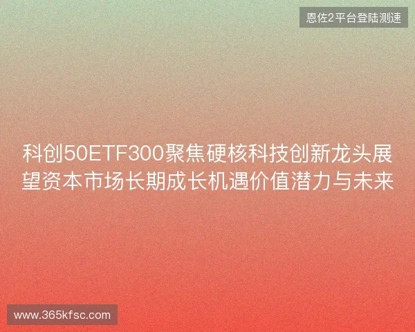 科创50ETF300聚焦硬核科技创新龙头展望资本市场长期成长机遇价值潜力与未来 科创50ETF300聚焦硬核科技创新龙头展望资本市场长期成长机遇价值潜力与未来