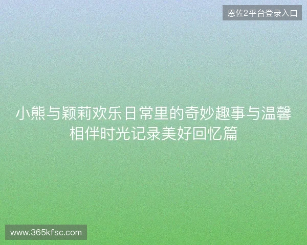 小熊与颖莉欢乐日常里的奇妙趣事与温馨相伴时光记录美好回忆篇 小熊与颖莉欢乐日常里的奇妙趣事与温馨相伴时光记录美好回忆篇