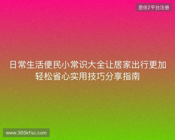 日常生活便民小常识大全让居家出行更加轻松省心实用技巧分享指南 日常生活便民小常识大全让居家出行更加轻松省心实用技巧分享指南
